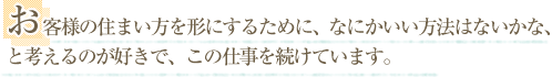 お客様の住まい方を形にするために、なにかいい方法はないかな、と考えるのが好きで、この仕事を続けています。