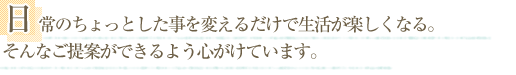 日常のちょっとした事を変えるだけで生活が楽しくなる。そんなご提案ができるよう心がけています。